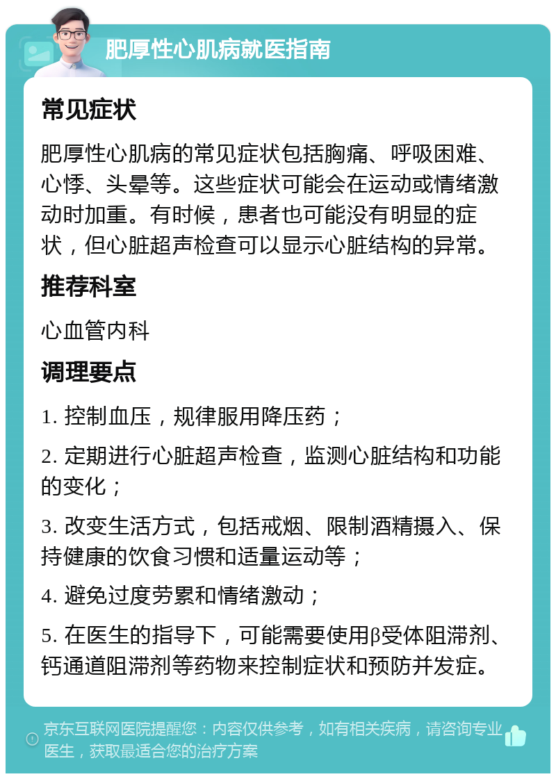 肥厚性心肌病就医指南 常见症状 肥厚性心肌病的常见症状包括胸痛、呼吸困难、心悸、头晕等。这些症状可能会在运动或情绪激动时加重。有时候，患者也可能没有明显的症状，但心脏超声检查可以显示心脏结构的异常。 推荐科室 心血管内科 调理要点 1. 控制血压，规律服用降压药； 2. 定期进行心脏超声检查，监测心脏结构和功能的变化； 3. 改变生活方式，包括戒烟、限制酒精摄入、保持健康的饮食习惯和适量运动等； 4. 避免过度劳累和情绪激动； 5. 在医生的指导下，可能需要使用β受体阻滞剂、钙通道阻滞剂等药物来控制症状和预防并发症。