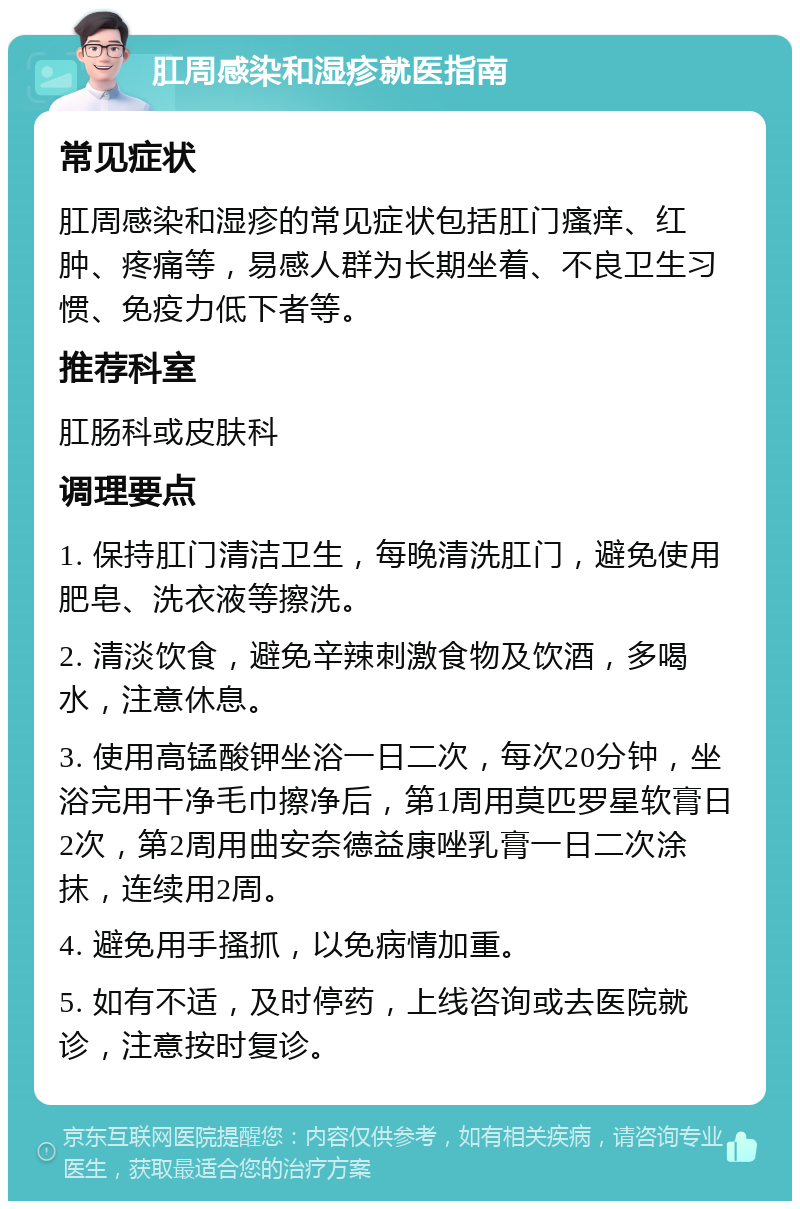 肛周感染和湿疹就医指南 常见症状 肛周感染和湿疹的常见症状包括肛门瘙痒、红肿、疼痛等，易感人群为长期坐着、不良卫生习惯、免疫力低下者等。 推荐科室 肛肠科或皮肤科 调理要点 1. 保持肛门清洁卫生，每晚清洗肛门，避免使用肥皂、洗衣液等擦洗。 2. 清淡饮食，避免辛辣刺激食物及饮酒，多喝水，注意休息。 3. 使用高锰酸钾坐浴一日二次，每次20分钟，坐浴完用干净毛巾擦净后，第1周用莫匹罗星软膏日2次，第2周用曲安奈德益康唑乳膏一日二次涂抹，连续用2周。 4. 避免用手搔抓，以免病情加重。 5. 如有不适，及时停药，上线咨询或去医院就诊，注意按时复诊。