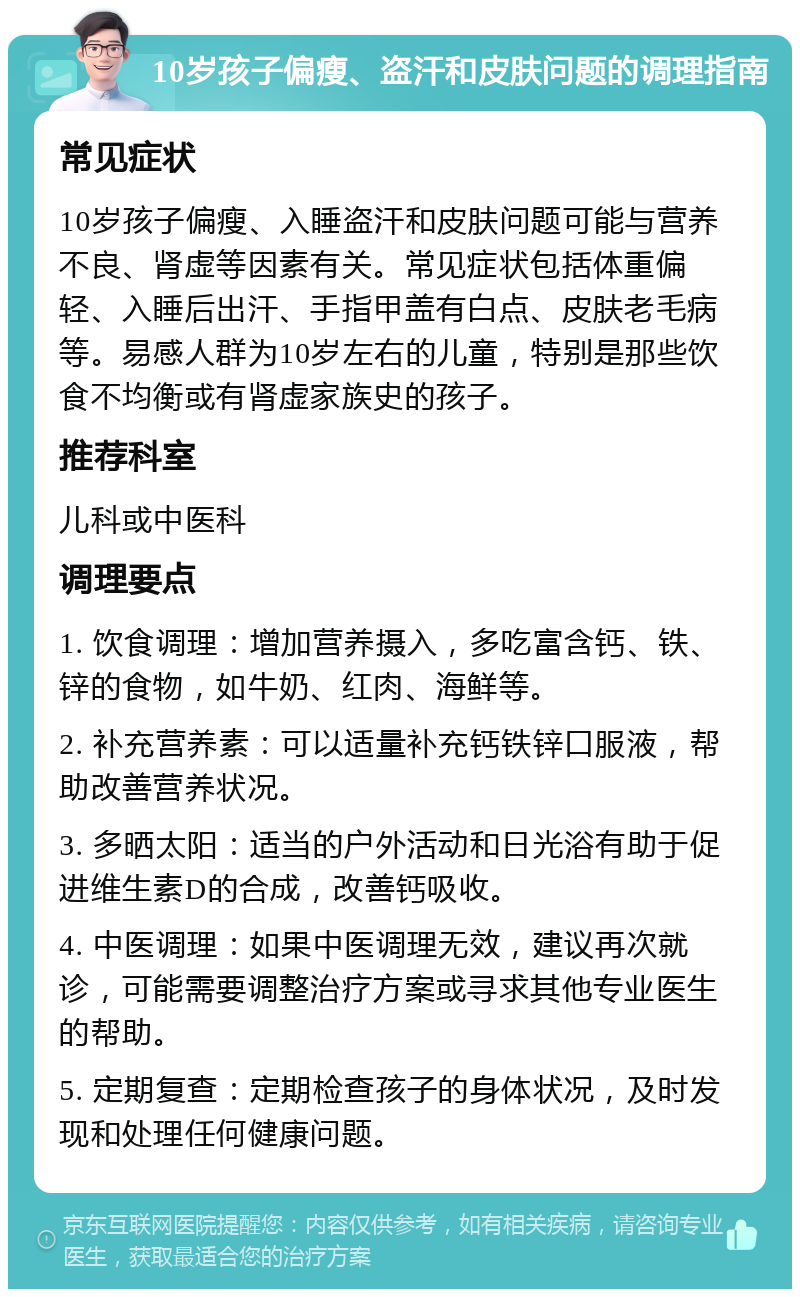 10岁孩子偏瘦、盗汗和皮肤问题的调理指南 常见症状 10岁孩子偏瘦、入睡盗汗和皮肤问题可能与营养不良、肾虚等因素有关。常见症状包括体重偏轻、入睡后出汗、手指甲盖有白点、皮肤老毛病等。易感人群为10岁左右的儿童，特别是那些饮食不均衡或有肾虚家族史的孩子。 推荐科室 儿科或中医科 调理要点 1. 饮食调理：增加营养摄入，多吃富含钙、铁、锌的食物，如牛奶、红肉、海鲜等。 2. 补充营养素：可以适量补充钙铁锌口服液，帮助改善营养状况。 3. 多晒太阳：适当的户外活动和日光浴有助于促进维生素D的合成，改善钙吸收。 4. 中医调理：如果中医调理无效，建议再次就诊，可能需要调整治疗方案或寻求其他专业医生的帮助。 5. 定期复查：定期检查孩子的身体状况，及时发现和处理任何健康问题。