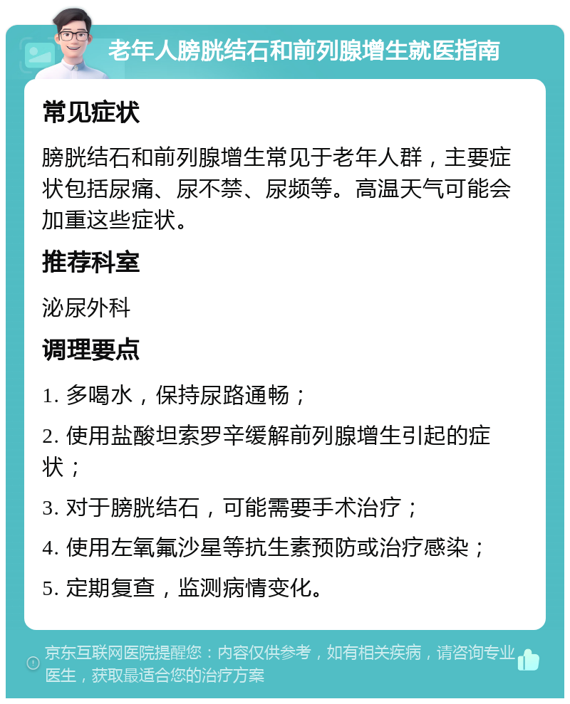 老年人膀胱结石和前列腺增生就医指南 常见症状 膀胱结石和前列腺增生常见于老年人群，主要症状包括尿痛、尿不禁、尿频等。高温天气可能会加重这些症状。 推荐科室 泌尿外科 调理要点 1. 多喝水，保持尿路通畅； 2. 使用盐酸坦索罗辛缓解前列腺增生引起的症状； 3. 对于膀胱结石，可能需要手术治疗； 4. 使用左氧氟沙星等抗生素预防或治疗感染； 5. 定期复查，监测病情变化。