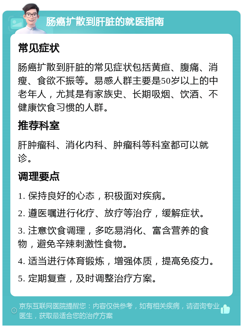 肠癌扩散到肝脏的就医指南 常见症状 肠癌扩散到肝脏的常见症状包括黄疸、腹痛、消瘦、食欲不振等。易感人群主要是50岁以上的中老年人，尤其是有家族史、长期吸烟、饮酒、不健康饮食习惯的人群。 推荐科室 肝肿瘤科、消化内科、肿瘤科等科室都可以就诊。 调理要点 1. 保持良好的心态，积极面对疾病。 2. 遵医嘱进行化疗、放疗等治疗，缓解症状。 3. 注意饮食调理，多吃易消化、富含营养的食物，避免辛辣刺激性食物。 4. 适当进行体育锻炼，增强体质，提高免疫力。 5. 定期复查，及时调整治疗方案。