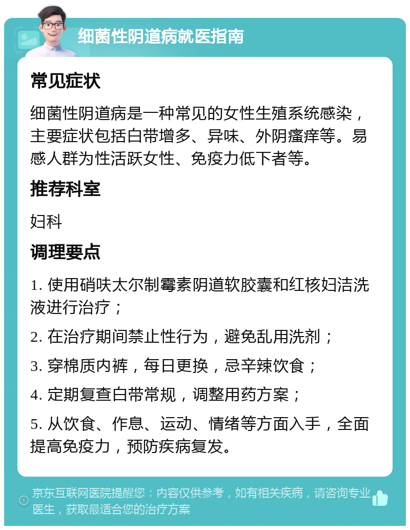 细菌性阴道病就医指南 常见症状 细菌性阴道病是一种常见的女性生殖系统感染，主要症状包括白带增多、异味、外阴瘙痒等。易感人群为性活跃女性、免疫力低下者等。 推荐科室 妇科 调理要点 1. 使用硝呋太尔制霉素阴道软胶囊和红核妇洁洗液进行治疗； 2. 在治疗期间禁止性行为，避免乱用洗剂； 3. 穿棉质内裤，每日更换，忌辛辣饮食； 4. 定期复查白带常规，调整用药方案； 5. 从饮食、作息、运动、情绪等方面入手，全面提高免疫力，预防疾病复发。