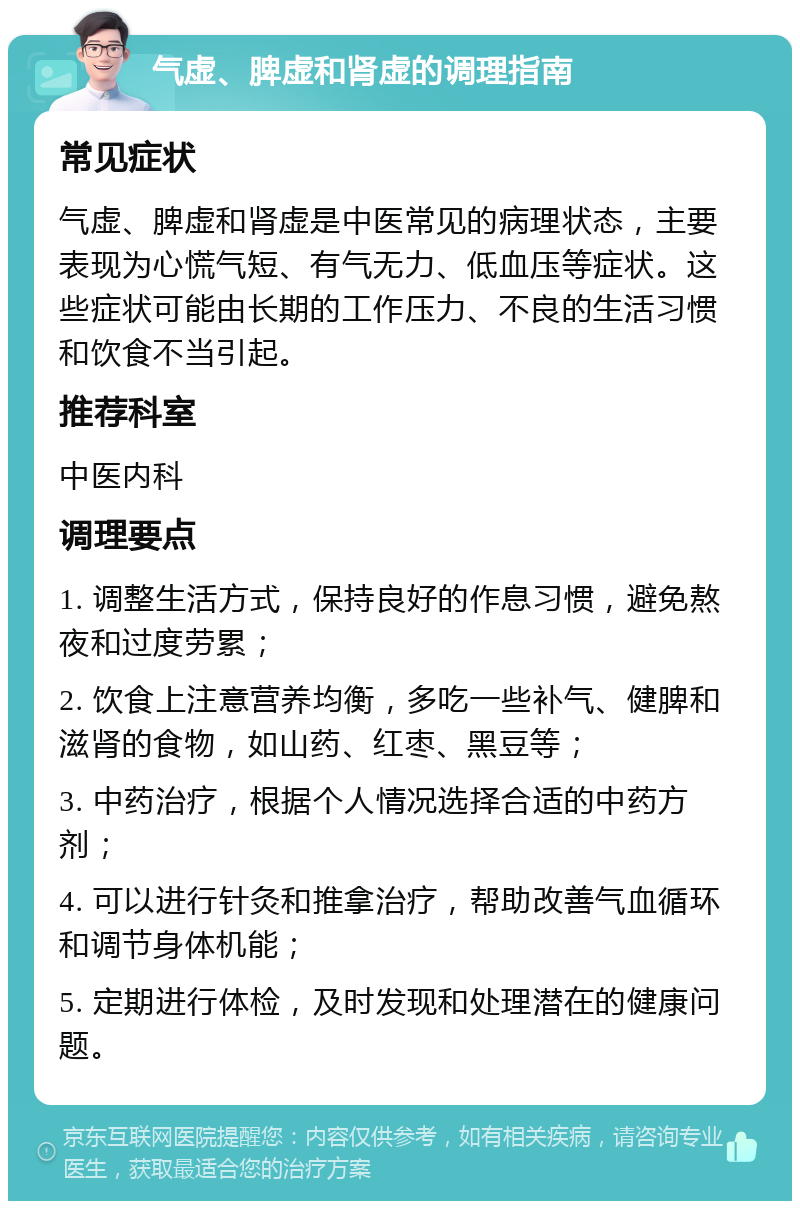 气虚、脾虚和肾虚的调理指南 常见症状 气虚、脾虚和肾虚是中医常见的病理状态，主要表现为心慌气短、有气无力、低血压等症状。这些症状可能由长期的工作压力、不良的生活习惯和饮食不当引起。 推荐科室 中医内科 调理要点 1. 调整生活方式，保持良好的作息习惯，避免熬夜和过度劳累； 2. 饮食上注意营养均衡，多吃一些补气、健脾和滋肾的食物，如山药、红枣、黑豆等； 3. 中药治疗，根据个人情况选择合适的中药方剂； 4. 可以进行针灸和推拿治疗，帮助改善气血循环和调节身体机能； 5. 定期进行体检，及时发现和处理潜在的健康问题。