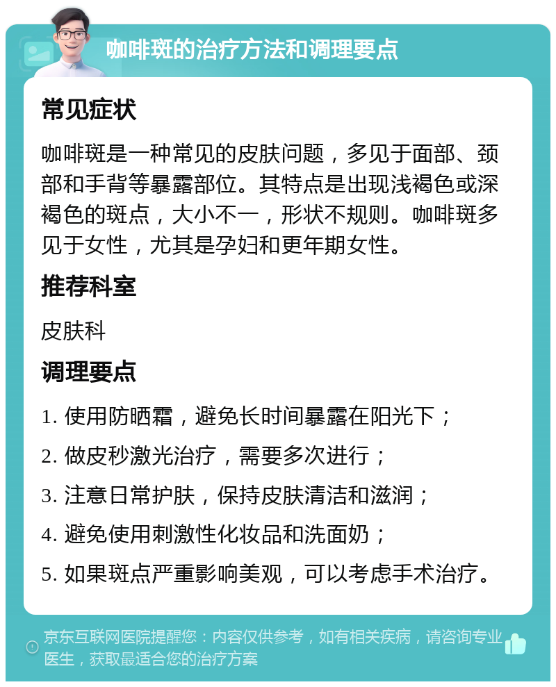 咖啡斑的治疗方法和调理要点 常见症状 咖啡斑是一种常见的皮肤问题，多见于面部、颈部和手背等暴露部位。其特点是出现浅褐色或深褐色的斑点，大小不一，形状不规则。咖啡斑多见于女性，尤其是孕妇和更年期女性。 推荐科室 皮肤科 调理要点 1. 使用防晒霜，避免长时间暴露在阳光下； 2. 做皮秒激光治疗，需要多次进行； 3. 注意日常护肤，保持皮肤清洁和滋润； 4. 避免使用刺激性化妆品和洗面奶； 5. 如果斑点严重影响美观，可以考虑手术治疗。