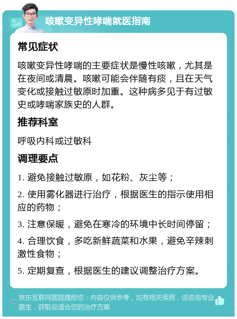 咳嗽变异性哮喘就医指南 常见症状 咳嗽变异性哮喘的主要症状是慢性咳嗽，尤其是在夜间或清晨。咳嗽可能会伴随有痰，且在天气变化或接触过敏原时加重。这种病多见于有过敏史或哮喘家族史的人群。 推荐科室 呼吸内科或过敏科 调理要点 1. 避免接触过敏原，如花粉、灰尘等； 2. 使用雾化器进行治疗，根据医生的指示使用相应的药物； 3. 注意保暖，避免在寒冷的环境中长时间停留； 4. 合理饮食，多吃新鲜蔬菜和水果，避免辛辣刺激性食物； 5. 定期复查，根据医生的建议调整治疗方案。