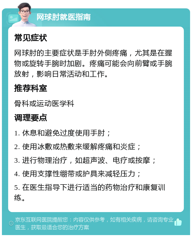 网球肘就医指南 常见症状 网球肘的主要症状是手肘外侧疼痛，尤其是在握物或旋转手腕时加剧。疼痛可能会向前臂或手腕放射，影响日常活动和工作。 推荐科室 骨科或运动医学科 调理要点 1. 休息和避免过度使用手肘； 2. 使用冰敷或热敷来缓解疼痛和炎症； 3. 进行物理治疗，如超声波、电疗或按摩； 4. 使用支撑性绷带或护具来减轻压力； 5. 在医生指导下进行适当的药物治疗和康复训练。