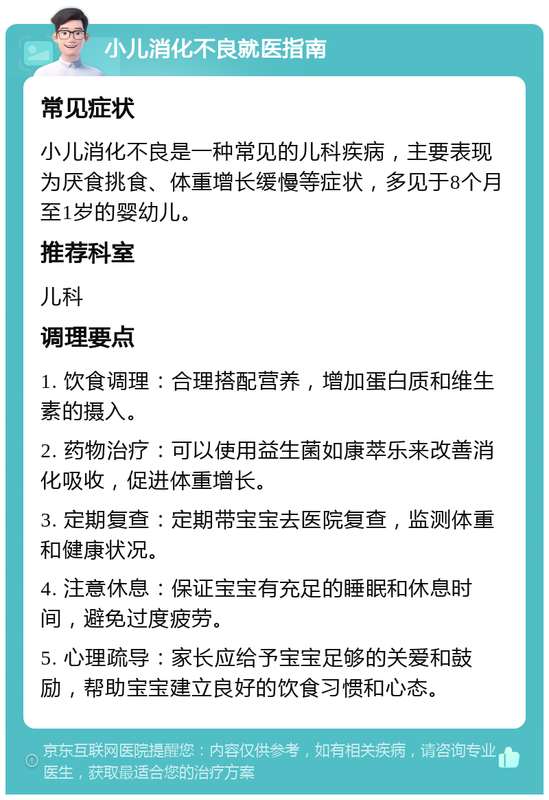 小儿消化不良就医指南 常见症状 小儿消化不良是一种常见的儿科疾病，主要表现为厌食挑食、体重增长缓慢等症状，多见于8个月至1岁的婴幼儿。 推荐科室 儿科 调理要点 1. 饮食调理：合理搭配营养，增加蛋白质和维生素的摄入。 2. 药物治疗：可以使用益生菌如康萃乐来改善消化吸收，促进体重增长。 3. 定期复查：定期带宝宝去医院复查，监测体重和健康状况。 4. 注意休息：保证宝宝有充足的睡眠和休息时间，避免过度疲劳。 5. 心理疏导：家长应给予宝宝足够的关爱和鼓励，帮助宝宝建立良好的饮食习惯和心态。