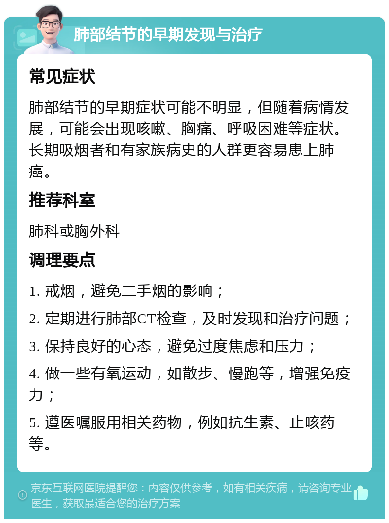 肺部结节的早期发现与治疗 常见症状 肺部结节的早期症状可能不明显，但随着病情发展，可能会出现咳嗽、胸痛、呼吸困难等症状。长期吸烟者和有家族病史的人群更容易患上肺癌。 推荐科室 肺科或胸外科 调理要点 1. 戒烟，避免二手烟的影响； 2. 定期进行肺部CT检查，及时发现和治疗问题； 3. 保持良好的心态，避免过度焦虑和压力； 4. 做一些有氧运动，如散步、慢跑等，增强免疫力； 5. 遵医嘱服用相关药物，例如抗生素、止咳药等。