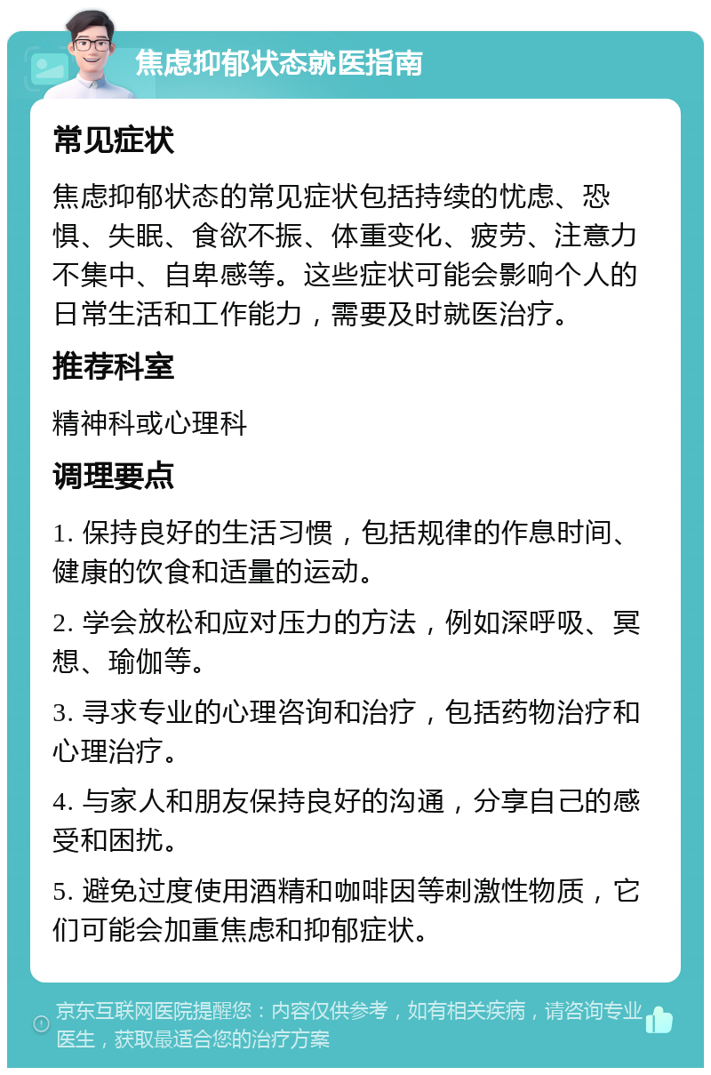 焦虑抑郁状态就医指南 常见症状 焦虑抑郁状态的常见症状包括持续的忧虑、恐惧、失眠、食欲不振、体重变化、疲劳、注意力不集中、自卑感等。这些症状可能会影响个人的日常生活和工作能力，需要及时就医治疗。 推荐科室 精神科或心理科 调理要点 1. 保持良好的生活习惯，包括规律的作息时间、健康的饮食和适量的运动。 2. 学会放松和应对压力的方法，例如深呼吸、冥想、瑜伽等。 3. 寻求专业的心理咨询和治疗，包括药物治疗和心理治疗。 4. 与家人和朋友保持良好的沟通，分享自己的感受和困扰。 5. 避免过度使用酒精和咖啡因等刺激性物质，它们可能会加重焦虑和抑郁症状。