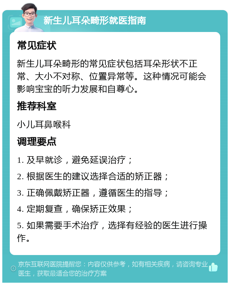 新生儿耳朵畸形就医指南 常见症状 新生儿耳朵畸形的常见症状包括耳朵形状不正常、大小不对称、位置异常等。这种情况可能会影响宝宝的听力发展和自尊心。 推荐科室 小儿耳鼻喉科 调理要点 1. 及早就诊，避免延误治疗； 2. 根据医生的建议选择合适的矫正器； 3. 正确佩戴矫正器，遵循医生的指导； 4. 定期复查，确保矫正效果； 5. 如果需要手术治疗，选择有经验的医生进行操作。