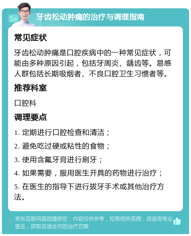 牙齿松动肿痛的治疗与调理指南 常见症状 牙齿松动肿痛是口腔疾病中的一种常见症状，可能由多种原因引起，包括牙周炎、龋齿等。易感人群包括长期吸烟者、不良口腔卫生习惯者等。 推荐科室 口腔科 调理要点 1. 定期进行口腔检查和清洁； 2. 避免吃过硬或粘性的食物； 3. 使用含氟牙膏进行刷牙； 4. 如果需要，服用医生开具的药物进行治疗； 5. 在医生的指导下进行拔牙手术或其他治疗方法。