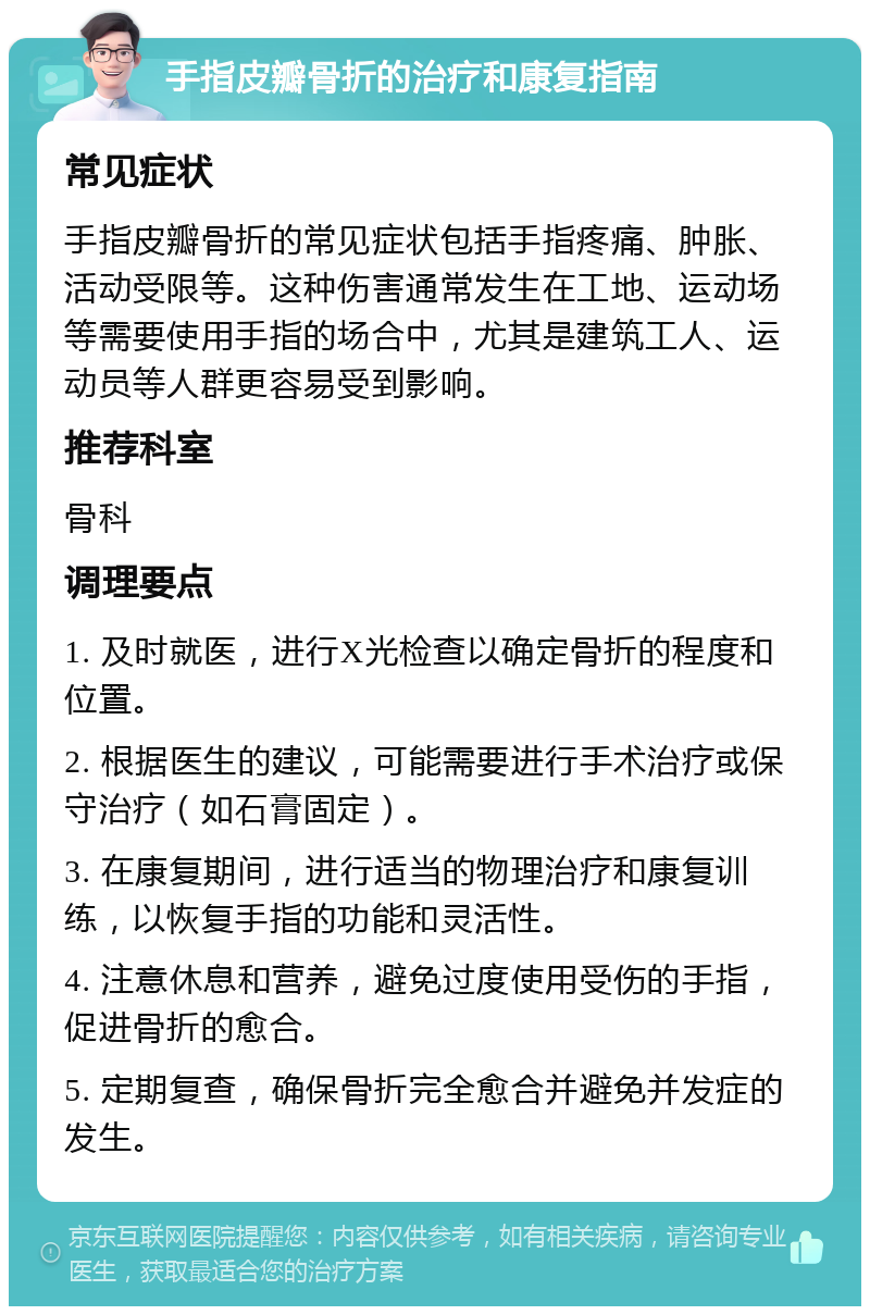 手指皮瓣骨折的治疗和康复指南 常见症状 手指皮瓣骨折的常见症状包括手指疼痛、肿胀、活动受限等。这种伤害通常发生在工地、运动场等需要使用手指的场合中，尤其是建筑工人、运动员等人群更容易受到影响。 推荐科室 骨科 调理要点 1. 及时就医，进行X光检查以确定骨折的程度和位置。 2. 根据医生的建议，可能需要进行手术治疗或保守治疗（如石膏固定）。 3. 在康复期间，进行适当的物理治疗和康复训练，以恢复手指的功能和灵活性。 4. 注意休息和营养，避免过度使用受伤的手指，促进骨折的愈合。 5. 定期复查，确保骨折完全愈合并避免并发症的发生。