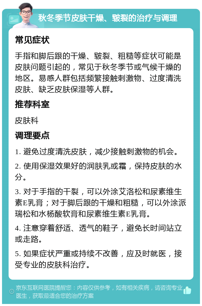 秋冬季节皮肤干燥、皲裂的治疗与调理 常见症状 手指和脚后跟的干燥、皲裂、粗糙等症状可能是皮肤问题引起的，常见于秋冬季节或气候干燥的地区。易感人群包括频繁接触刺激物、过度清洗皮肤、缺乏皮肤保湿等人群。 推荐科室 皮肤科 调理要点 1. 避免过度清洗皮肤，减少接触刺激物的机会。 2. 使用保湿效果好的润肤乳或霜，保持皮肤的水分。 3. 对于手指的干裂，可以外涂艾洛松和尿素维生素E乳膏；对于脚后跟的干燥和粗糙，可以外涂派瑞松和水杨酸软膏和尿素维生素E乳膏。 4. 注意穿着舒适、透气的鞋子，避免长时间站立或走路。 5. 如果症状严重或持续不改善，应及时就医，接受专业的皮肤科治疗。