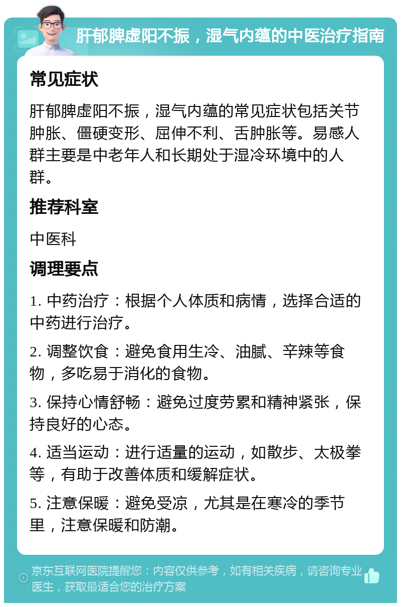 肝郁脾虚阳不振，湿气内蕴的中医治疗指南 常见症状 肝郁脾虚阳不振，湿气内蕴的常见症状包括关节肿胀、僵硬变形、屈伸不利、舌肿胀等。易感人群主要是中老年人和长期处于湿冷环境中的人群。 推荐科室 中医科 调理要点 1. 中药治疗：根据个人体质和病情，选择合适的中药进行治疗。 2. 调整饮食：避免食用生冷、油腻、辛辣等食物，多吃易于消化的食物。 3. 保持心情舒畅：避免过度劳累和精神紧张，保持良好的心态。 4. 适当运动：进行适量的运动，如散步、太极拳等，有助于改善体质和缓解症状。 5. 注意保暖：避免受凉，尤其是在寒冷的季节里，注意保暖和防潮。