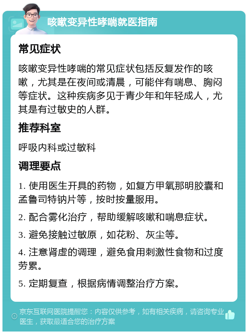 咳嗽变异性哮喘就医指南 常见症状 咳嗽变异性哮喘的常见症状包括反复发作的咳嗽，尤其是在夜间或清晨，可能伴有喘息、胸闷等症状。这种疾病多见于青少年和年轻成人，尤其是有过敏史的人群。 推荐科室 呼吸内科或过敏科 调理要点 1. 使用医生开具的药物，如复方甲氧那明胶囊和孟鲁司特钠片等，按时按量服用。 2. 配合雾化治疗，帮助缓解咳嗽和喘息症状。 3. 避免接触过敏原，如花粉、灰尘等。 4. 注意肾虚的调理，避免食用刺激性食物和过度劳累。 5. 定期复查，根据病情调整治疗方案。