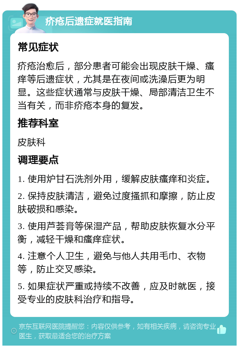 疥疮后遗症就医指南 常见症状 疥疮治愈后，部分患者可能会出现皮肤干燥、瘙痒等后遗症状，尤其是在夜间或洗澡后更为明显。这些症状通常与皮肤干燥、局部清洁卫生不当有关，而非疥疮本身的复发。 推荐科室 皮肤科 调理要点 1. 使用炉甘石洗剂外用，缓解皮肤瘙痒和炎症。 2. 保持皮肤清洁，避免过度搔抓和摩擦，防止皮肤破损和感染。 3. 使用芦荟膏等保湿产品，帮助皮肤恢复水分平衡，减轻干燥和瘙痒症状。 4. 注意个人卫生，避免与他人共用毛巾、衣物等，防止交叉感染。 5. 如果症状严重或持续不改善，应及时就医，接受专业的皮肤科治疗和指导。