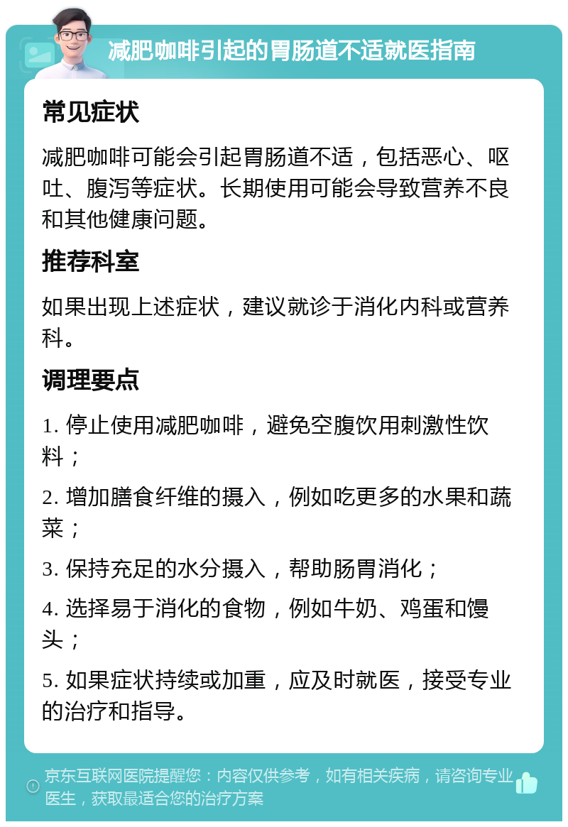 减肥咖啡引起的胃肠道不适就医指南 常见症状 减肥咖啡可能会引起胃肠道不适，包括恶心、呕吐、腹泻等症状。长期使用可能会导致营养不良和其他健康问题。 推荐科室 如果出现上述症状，建议就诊于消化内科或营养科。 调理要点 1. 停止使用减肥咖啡，避免空腹饮用刺激性饮料； 2. 增加膳食纤维的摄入，例如吃更多的水果和蔬菜； 3. 保持充足的水分摄入，帮助肠胃消化； 4. 选择易于消化的食物，例如牛奶、鸡蛋和馒头； 5. 如果症状持续或加重，应及时就医，接受专业的治疗和指导。