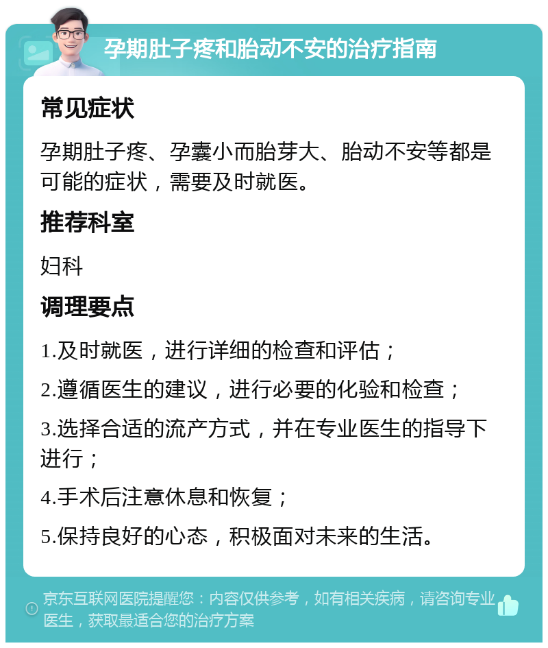 孕期肚子疼和胎动不安的治疗指南 常见症状 孕期肚子疼、孕囊小而胎芽大、胎动不安等都是可能的症状，需要及时就医。 推荐科室 妇科 调理要点 1.及时就医，进行详细的检查和评估； 2.遵循医生的建议，进行必要的化验和检查； 3.选择合适的流产方式，并在专业医生的指导下进行； 4.手术后注意休息和恢复； 5.保持良好的心态，积极面对未来的生活。