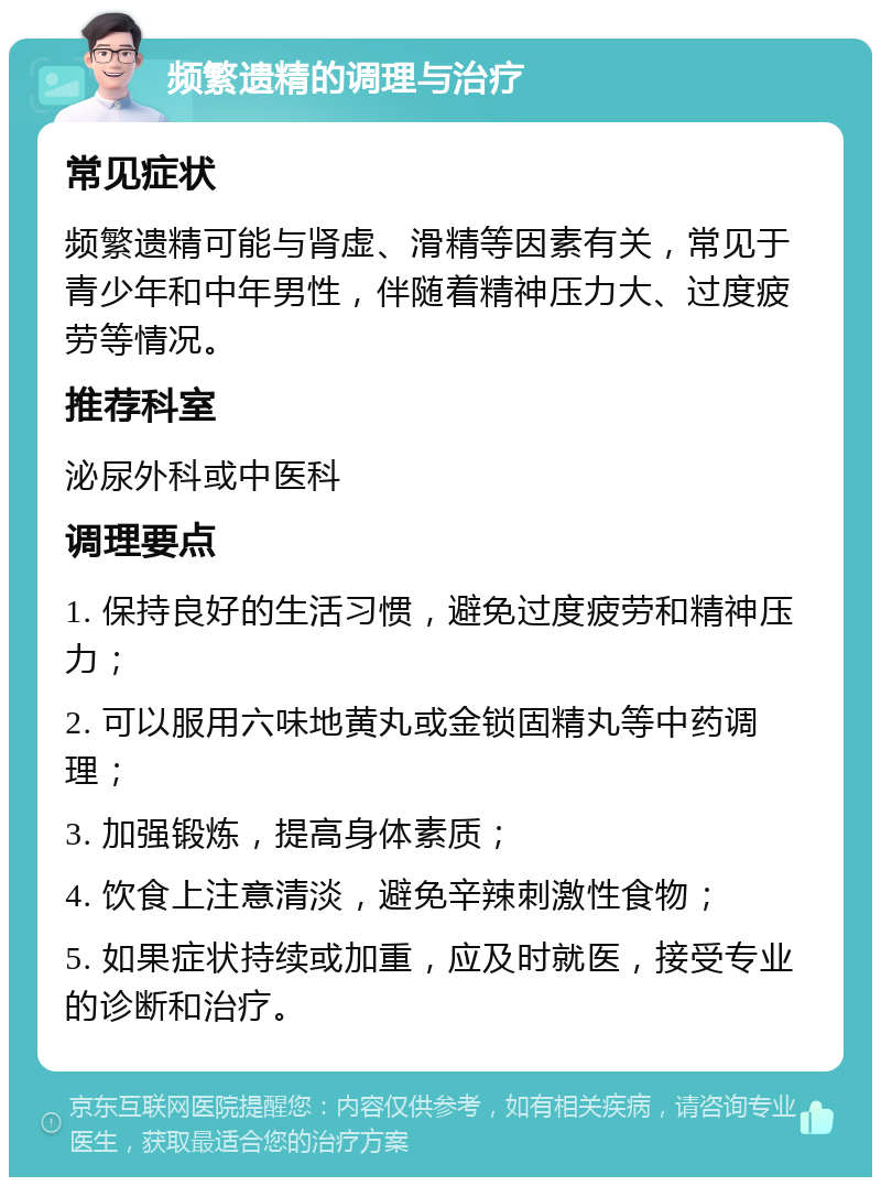 频繁遗精的调理与治疗 常见症状 频繁遗精可能与肾虚、滑精等因素有关，常见于青少年和中年男性，伴随着精神压力大、过度疲劳等情况。 推荐科室 泌尿外科或中医科 调理要点 1. 保持良好的生活习惯，避免过度疲劳和精神压力； 2. 可以服用六味地黄丸或金锁固精丸等中药调理； 3. 加强锻炼，提高身体素质； 4. 饮食上注意清淡，避免辛辣刺激性食物； 5. 如果症状持续或加重，应及时就医，接受专业的诊断和治疗。