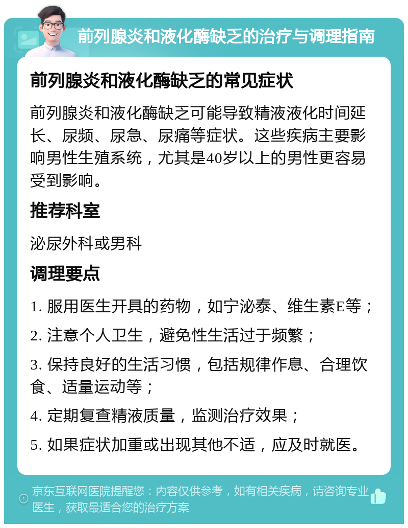 前列腺炎和液化酶缺乏的治疗与调理指南 前列腺炎和液化酶缺乏的常见症状 前列腺炎和液化酶缺乏可能导致精液液化时间延长、尿频、尿急、尿痛等症状。这些疾病主要影响男性生殖系统，尤其是40岁以上的男性更容易受到影响。 推荐科室 泌尿外科或男科 调理要点 1. 服用医生开具的药物，如宁泌泰、维生素E等； 2. 注意个人卫生，避免性生活过于频繁； 3. 保持良好的生活习惯，包括规律作息、合理饮食、适量运动等； 4. 定期复查精液质量，监测治疗效果； 5. 如果症状加重或出现其他不适，应及时就医。