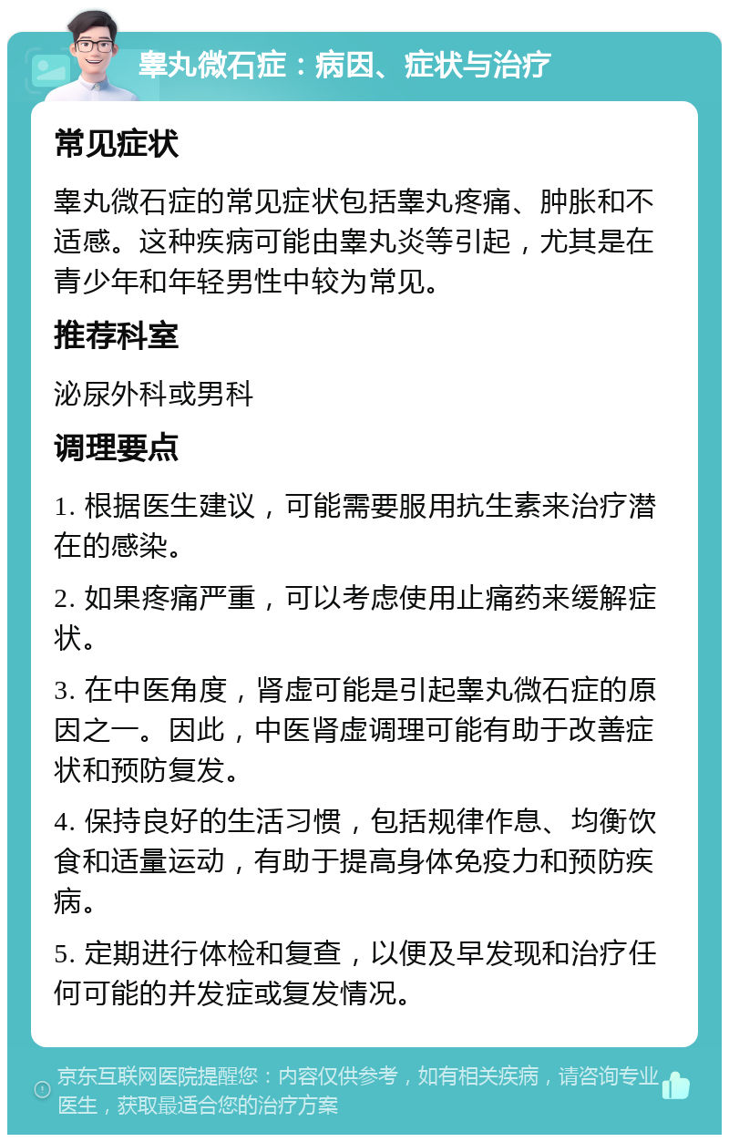 睾丸微石症：病因、症状与治疗 常见症状 睾丸微石症的常见症状包括睾丸疼痛、肿胀和不适感。这种疾病可能由睾丸炎等引起，尤其是在青少年和年轻男性中较为常见。 推荐科室 泌尿外科或男科 调理要点 1. 根据医生建议，可能需要服用抗生素来治疗潜在的感染。 2. 如果疼痛严重，可以考虑使用止痛药来缓解症状。 3. 在中医角度，肾虚可能是引起睾丸微石症的原因之一。因此，中医肾虚调理可能有助于改善症状和预防复发。 4. 保持良好的生活习惯，包括规律作息、均衡饮食和适量运动，有助于提高身体免疫力和预防疾病。 5. 定期进行体检和复查，以便及早发现和治疗任何可能的并发症或复发情况。