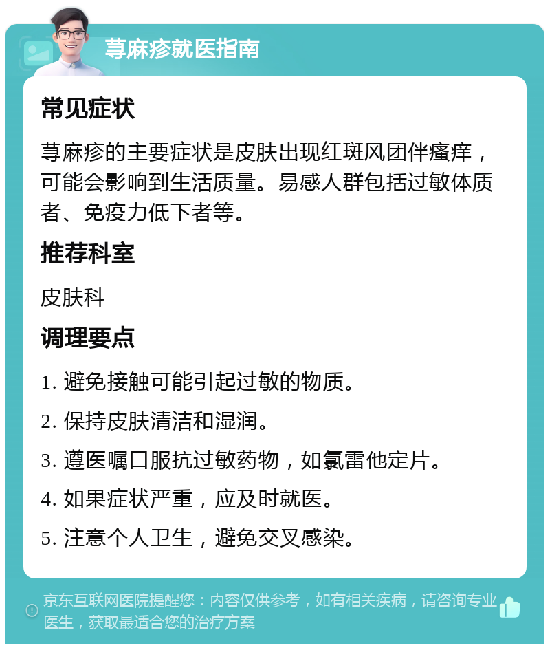 荨麻疹就医指南 常见症状 荨麻疹的主要症状是皮肤出现红斑风团伴瘙痒，可能会影响到生活质量。易感人群包括过敏体质者、免疫力低下者等。 推荐科室 皮肤科 调理要点 1. 避免接触可能引起过敏的物质。 2. 保持皮肤清洁和湿润。 3. 遵医嘱口服抗过敏药物，如氯雷他定片。 4. 如果症状严重，应及时就医。 5. 注意个人卫生，避免交叉感染。