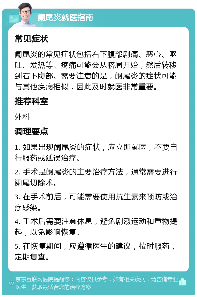 阑尾炎就医指南 常见症状 阑尾炎的常见症状包括右下腹部剧痛、恶心、呕吐、发热等。疼痛可能会从脐周开始，然后转移到右下腹部。需要注意的是，阑尾炎的症状可能与其他疾病相似，因此及时就医非常重要。 推荐科室 外科 调理要点 1. 如果出现阑尾炎的症状，应立即就医，不要自行服药或延误治疗。 2. 手术是阑尾炎的主要治疗方法，通常需要进行阑尾切除术。 3. 在手术前后，可能需要使用抗生素来预防或治疗感染。 4. 手术后需要注意休息，避免剧烈运动和重物提起，以免影响恢复。 5. 在恢复期间，应遵循医生的建议，按时服药，定期复查。