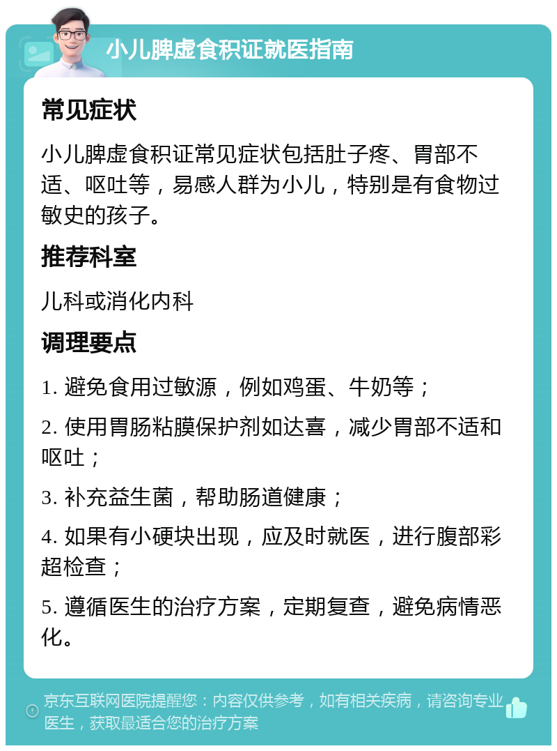 小儿脾虚食积证就医指南 常见症状 小儿脾虚食积证常见症状包括肚子疼、胃部不适、呕吐等，易感人群为小儿，特别是有食物过敏史的孩子。 推荐科室 儿科或消化内科 调理要点 1. 避免食用过敏源，例如鸡蛋、牛奶等； 2. 使用胃肠粘膜保护剂如达喜，减少胃部不适和呕吐； 3. 补充益生菌，帮助肠道健康； 4. 如果有小硬块出现，应及时就医，进行腹部彩超检查； 5. 遵循医生的治疗方案，定期复查，避免病情恶化。