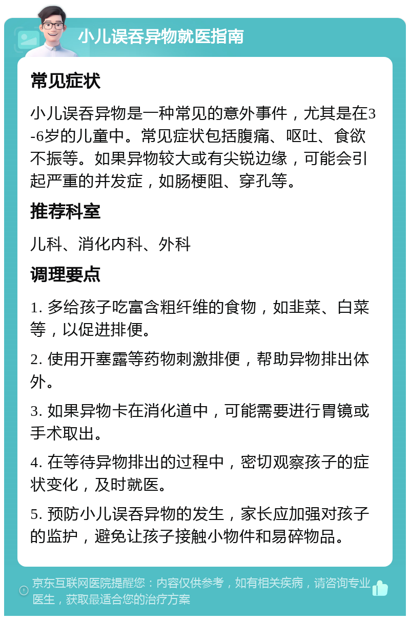 小儿误吞异物就医指南 常见症状 小儿误吞异物是一种常见的意外事件，尤其是在3-6岁的儿童中。常见症状包括腹痛、呕吐、食欲不振等。如果异物较大或有尖锐边缘，可能会引起严重的并发症，如肠梗阻、穿孔等。 推荐科室 儿科、消化内科、外科 调理要点 1. 多给孩子吃富含粗纤维的食物，如韭菜、白菜等，以促进排便。 2. 使用开塞露等药物刺激排便，帮助异物排出体外。 3. 如果异物卡在消化道中，可能需要进行胃镜或手术取出。 4. 在等待异物排出的过程中，密切观察孩子的症状变化，及时就医。 5. 预防小儿误吞异物的发生，家长应加强对孩子的监护，避免让孩子接触小物件和易碎物品。