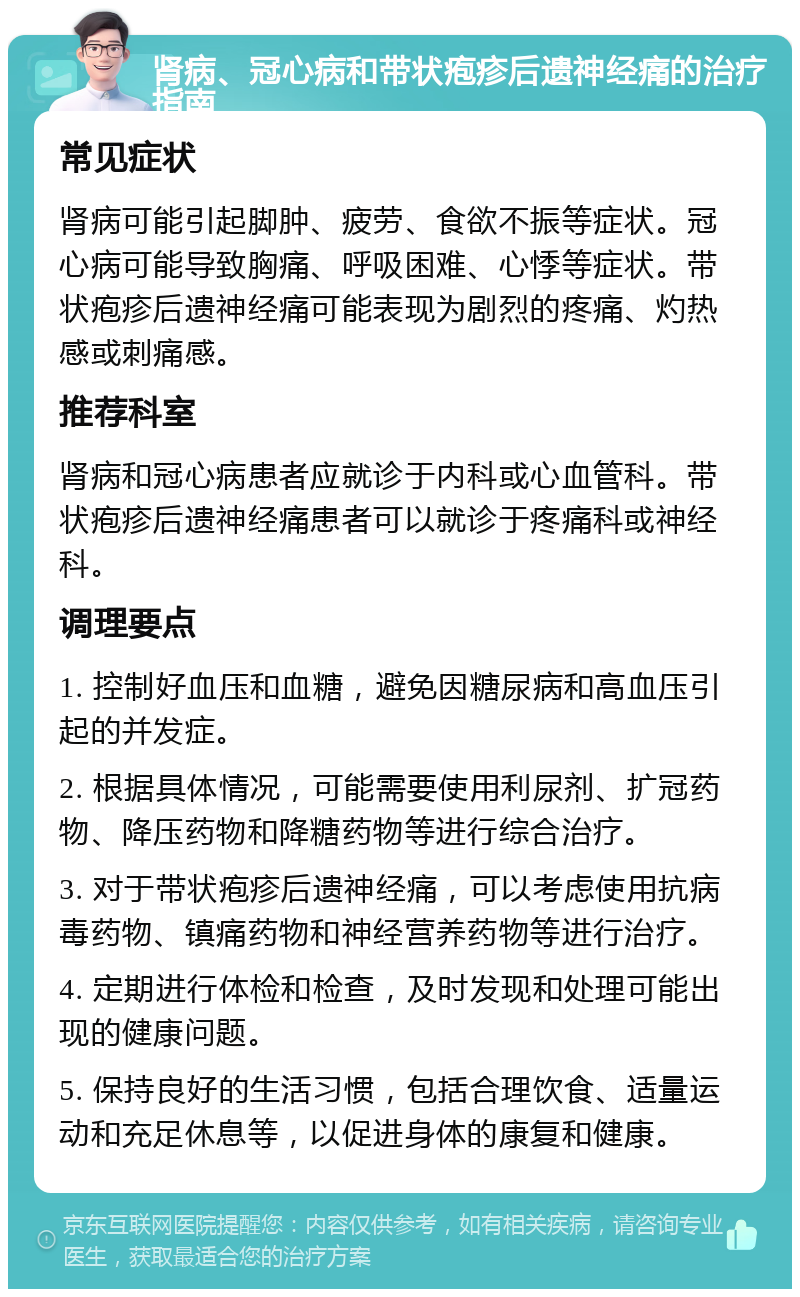 肾病、冠心病和带状疱疹后遗神经痛的治疗指南 常见症状 肾病可能引起脚肿、疲劳、食欲不振等症状。冠心病可能导致胸痛、呼吸困难、心悸等症状。带状疱疹后遗神经痛可能表现为剧烈的疼痛、灼热感或刺痛感。 推荐科室 肾病和冠心病患者应就诊于内科或心血管科。带状疱疹后遗神经痛患者可以就诊于疼痛科或神经科。 调理要点 1. 控制好血压和血糖，避免因糖尿病和高血压引起的并发症。 2. 根据具体情况，可能需要使用利尿剂、扩冠药物、降压药物和降糖药物等进行综合治疗。 3. 对于带状疱疹后遗神经痛，可以考虑使用抗病毒药物、镇痛药物和神经营养药物等进行治疗。 4. 定期进行体检和检查，及时发现和处理可能出现的健康问题。 5. 保持良好的生活习惯，包括合理饮食、适量运动和充足休息等，以促进身体的康复和健康。