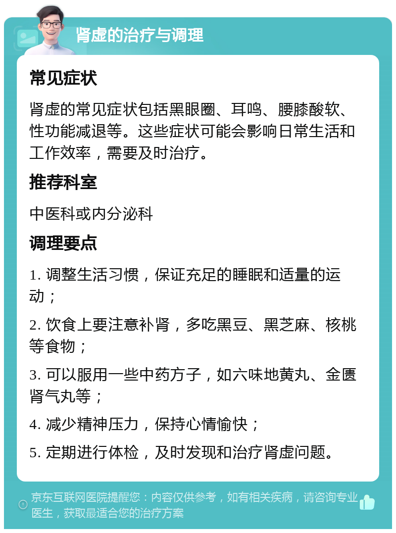 肾虚的治疗与调理 常见症状 肾虚的常见症状包括黑眼圈、耳鸣、腰膝酸软、性功能减退等。这些症状可能会影响日常生活和工作效率，需要及时治疗。 推荐科室 中医科或内分泌科 调理要点 1. 调整生活习惯，保证充足的睡眠和适量的运动； 2. 饮食上要注意补肾，多吃黑豆、黑芝麻、核桃等食物； 3. 可以服用一些中药方子，如六味地黄丸、金匮肾气丸等； 4. 减少精神压力，保持心情愉快； 5. 定期进行体检，及时发现和治疗肾虚问题。