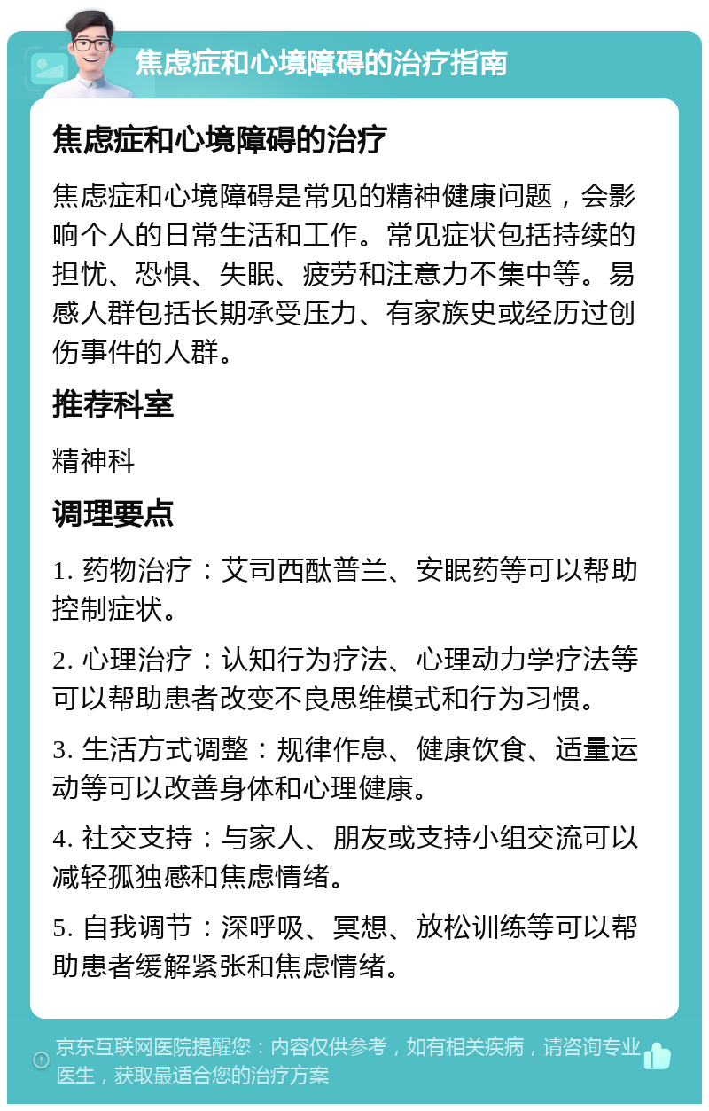 焦虑症和心境障碍的治疗指南 焦虑症和心境障碍的治疗 焦虑症和心境障碍是常见的精神健康问题，会影响个人的日常生活和工作。常见症状包括持续的担忧、恐惧、失眠、疲劳和注意力不集中等。易感人群包括长期承受压力、有家族史或经历过创伤事件的人群。 推荐科室 精神科 调理要点 1. 药物治疗：艾司西酞普兰、安眠药等可以帮助控制症状。 2. 心理治疗：认知行为疗法、心理动力学疗法等可以帮助患者改变不良思维模式和行为习惯。 3. 生活方式调整：规律作息、健康饮食、适量运动等可以改善身体和心理健康。 4. 社交支持：与家人、朋友或支持小组交流可以减轻孤独感和焦虑情绪。 5. 自我调节：深呼吸、冥想、放松训练等可以帮助患者缓解紧张和焦虑情绪。