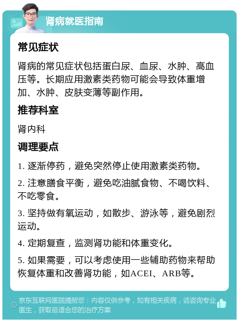 肾病就医指南 常见症状 肾病的常见症状包括蛋白尿、血尿、水肿、高血压等。长期应用激素类药物可能会导致体重增加、水肿、皮肤变薄等副作用。 推荐科室 肾内科 调理要点 1. 逐渐停药，避免突然停止使用激素类药物。 2. 注意膳食平衡，避免吃油腻食物、不喝饮料、不吃零食。 3. 坚持做有氧运动，如散步、游泳等，避免剧烈运动。 4. 定期复查，监测肾功能和体重变化。 5. 如果需要，可以考虑使用一些辅助药物来帮助恢复体重和改善肾功能，如ACEI、ARB等。