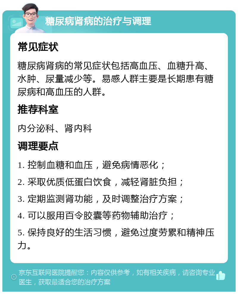 糖尿病肾病的治疗与调理 常见症状 糖尿病肾病的常见症状包括高血压、血糖升高、水肿、尿量减少等。易感人群主要是长期患有糖尿病和高血压的人群。 推荐科室 内分泌科、肾内科 调理要点 1. 控制血糖和血压，避免病情恶化； 2. 采取优质低蛋白饮食，减轻肾脏负担； 3. 定期监测肾功能，及时调整治疗方案； 4. 可以服用百令胶囊等药物辅助治疗； 5. 保持良好的生活习惯，避免过度劳累和精神压力。