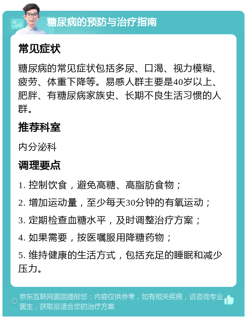 糖尿病的预防与治疗指南 常见症状 糖尿病的常见症状包括多尿、口渴、视力模糊、疲劳、体重下降等。易感人群主要是40岁以上、肥胖、有糖尿病家族史、长期不良生活习惯的人群。 推荐科室 内分泌科 调理要点 1. 控制饮食，避免高糖、高脂肪食物； 2. 增加运动量，至少每天30分钟的有氧运动； 3. 定期检查血糖水平，及时调整治疗方案； 4. 如果需要，按医嘱服用降糖药物； 5. 维持健康的生活方式，包括充足的睡眠和减少压力。