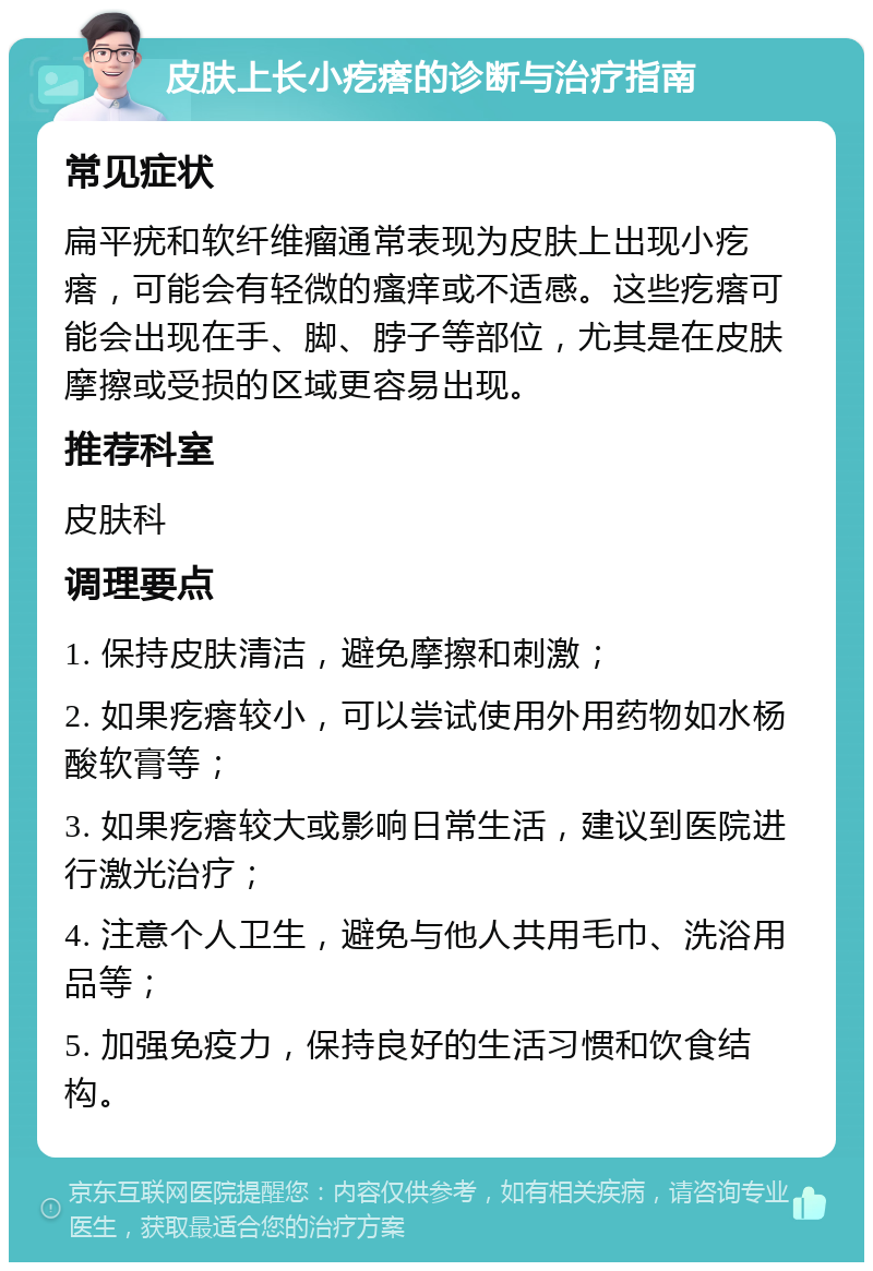 皮肤上长小疙瘩的诊断与治疗指南 常见症状 扁平疣和软纤维瘤通常表现为皮肤上出现小疙瘩，可能会有轻微的瘙痒或不适感。这些疙瘩可能会出现在手、脚、脖子等部位，尤其是在皮肤摩擦或受损的区域更容易出现。 推荐科室 皮肤科 调理要点 1. 保持皮肤清洁，避免摩擦和刺激； 2. 如果疙瘩较小，可以尝试使用外用药物如水杨酸软膏等； 3. 如果疙瘩较大或影响日常生活，建议到医院进行激光治疗； 4. 注意个人卫生，避免与他人共用毛巾、洗浴用品等； 5. 加强免疫力，保持良好的生活习惯和饮食结构。