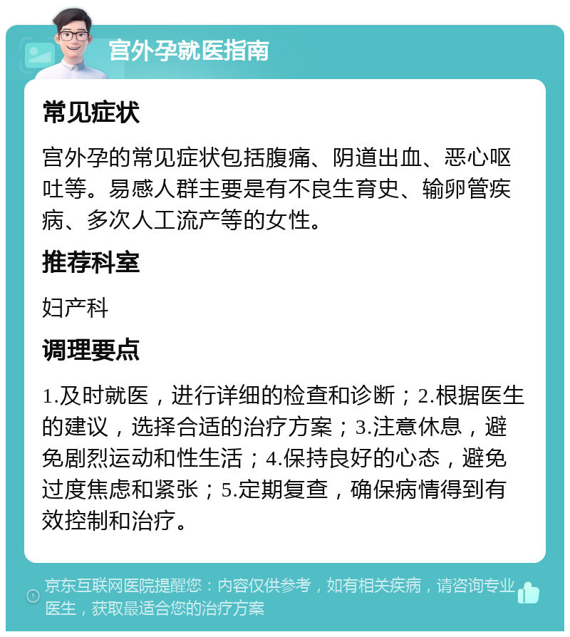 宫外孕就医指南 常见症状 宫外孕的常见症状包括腹痛、阴道出血、恶心呕吐等。易感人群主要是有不良生育史、输卵管疾病、多次人工流产等的女性。 推荐科室 妇产科 调理要点 1.及时就医，进行详细的检查和诊断；2.根据医生的建议，选择合适的治疗方案；3.注意休息，避免剧烈运动和性生活；4.保持良好的心态，避免过度焦虑和紧张；5.定期复查，确保病情得到有效控制和治疗。