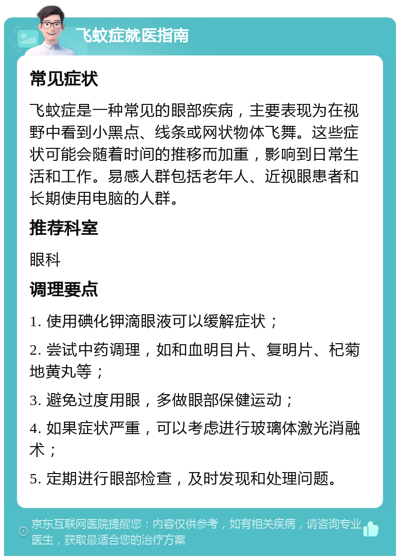 飞蚊症就医指南 常见症状 飞蚊症是一种常见的眼部疾病，主要表现为在视野中看到小黑点、线条或网状物体飞舞。这些症状可能会随着时间的推移而加重，影响到日常生活和工作。易感人群包括老年人、近视眼患者和长期使用电脑的人群。 推荐科室 眼科 调理要点 1. 使用碘化钾滴眼液可以缓解症状； 2. 尝试中药调理，如和血明目片、复明片、杞菊地黄丸等； 3. 避免过度用眼，多做眼部保健运动； 4. 如果症状严重，可以考虑进行玻璃体激光消融术； 5. 定期进行眼部检查，及时发现和处理问题。