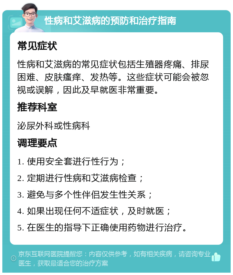 性病和艾滋病的预防和治疗指南 常见症状 性病和艾滋病的常见症状包括生殖器疼痛、排尿困难、皮肤瘙痒、发热等。这些症状可能会被忽视或误解，因此及早就医非常重要。 推荐科室 泌尿外科或性病科 调理要点 1. 使用安全套进行性行为； 2. 定期进行性病和艾滋病检查； 3. 避免与多个性伴侣发生性关系； 4. 如果出现任何不适症状，及时就医； 5. 在医生的指导下正确使用药物进行治疗。