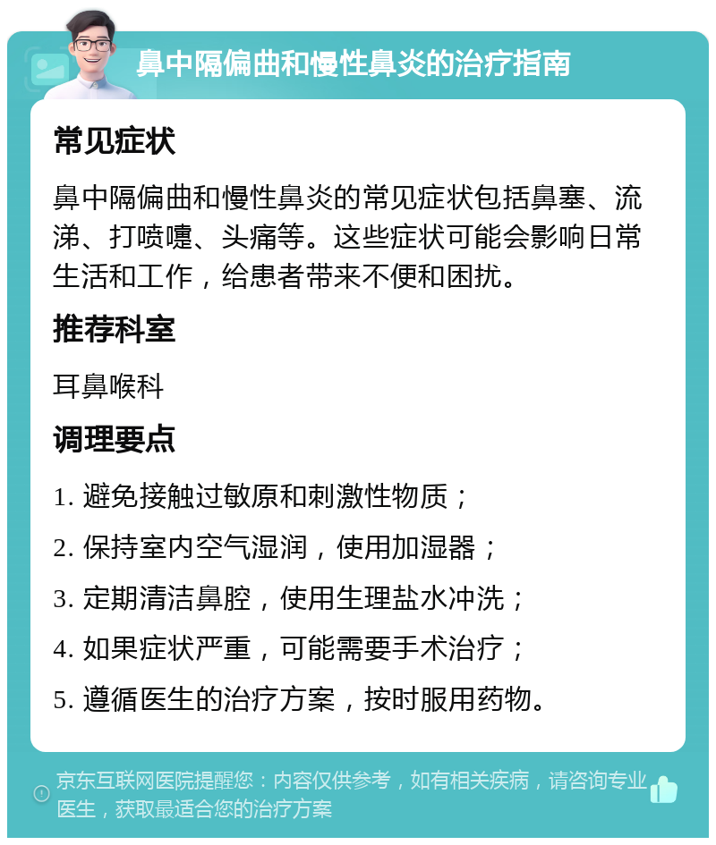 鼻中隔偏曲和慢性鼻炎的治疗指南 常见症状 鼻中隔偏曲和慢性鼻炎的常见症状包括鼻塞、流涕、打喷嚏、头痛等。这些症状可能会影响日常生活和工作，给患者带来不便和困扰。 推荐科室 耳鼻喉科 调理要点 1. 避免接触过敏原和刺激性物质； 2. 保持室内空气湿润，使用加湿器； 3. 定期清洁鼻腔，使用生理盐水冲洗； 4. 如果症状严重，可能需要手术治疗； 5. 遵循医生的治疗方案，按时服用药物。