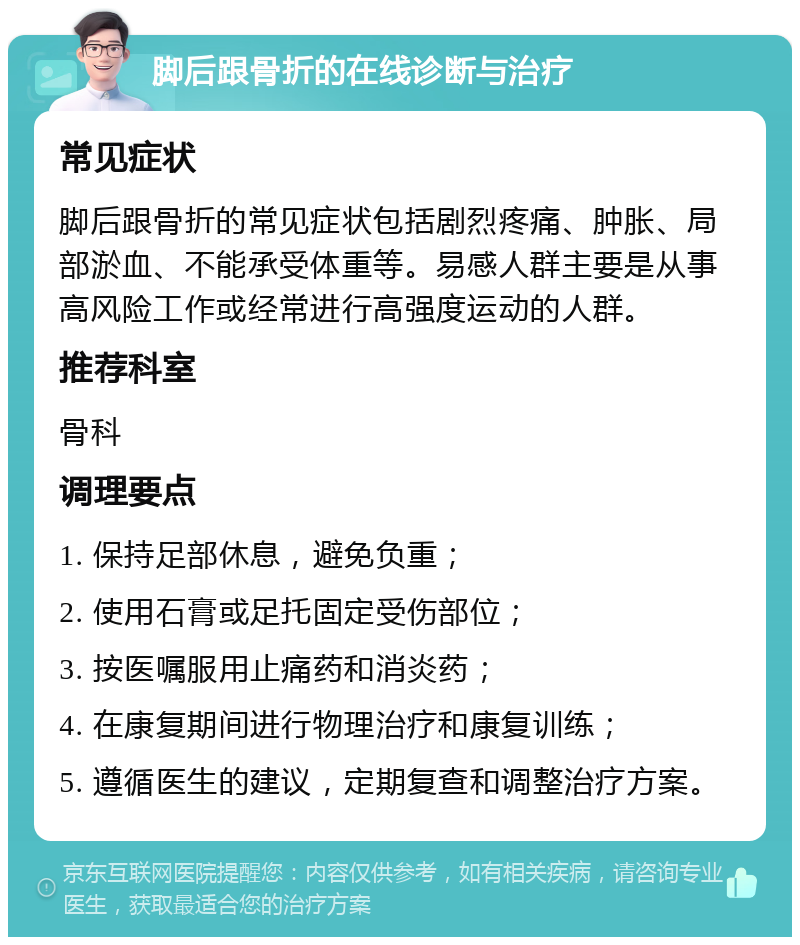 脚后跟骨折的在线诊断与治疗 常见症状 脚后跟骨折的常见症状包括剧烈疼痛、肿胀、局部淤血、不能承受体重等。易感人群主要是从事高风险工作或经常进行高强度运动的人群。 推荐科室 骨科 调理要点 1. 保持足部休息，避免负重； 2. 使用石膏或足托固定受伤部位； 3. 按医嘱服用止痛药和消炎药； 4. 在康复期间进行物理治疗和康复训练； 5. 遵循医生的建议，定期复查和调整治疗方案。