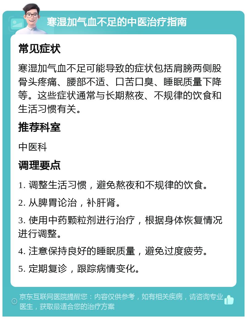 寒湿加气血不足的中医治疗指南 常见症状 寒湿加气血不足可能导致的症状包括肩膀两侧股骨头疼痛、腰部不适、口苦口臭、睡眠质量下降等。这些症状通常与长期熬夜、不规律的饮食和生活习惯有关。 推荐科室 中医科 调理要点 1. 调整生活习惯，避免熬夜和不规律的饮食。 2. 从脾胃论治，补肝肾。 3. 使用中药颗粒剂进行治疗，根据身体恢复情况进行调整。 4. 注意保持良好的睡眠质量，避免过度疲劳。 5. 定期复诊，跟踪病情变化。