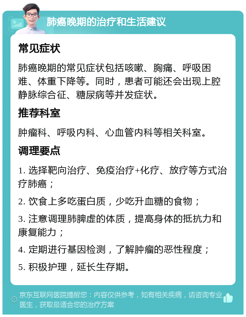 肺癌晚期的治疗和生活建议 常见症状 肺癌晚期的常见症状包括咳嗽、胸痛、呼吸困难、体重下降等。同时，患者可能还会出现上腔静脉综合征、糖尿病等并发症状。 推荐科室 肿瘤科、呼吸内科、心血管内科等相关科室。 调理要点 1. 选择靶向治疗、免疫治疗+化疗、放疗等方式治疗肺癌； 2. 饮食上多吃蛋白质，少吃升血糖的食物； 3. 注意调理肺脾虚的体质，提高身体的抵抗力和康复能力； 4. 定期进行基因检测，了解肿瘤的恶性程度； 5. 积极护理，延长生存期。