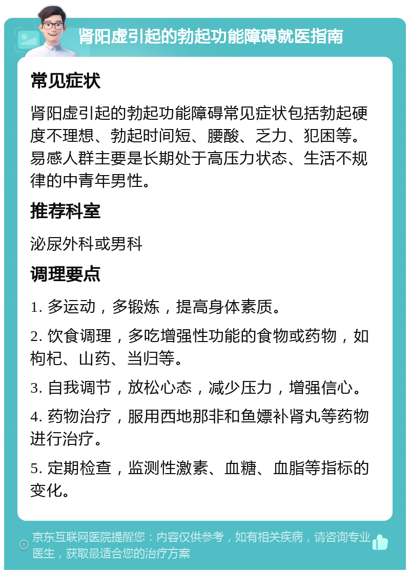 肾阳虚引起的勃起功能障碍就医指南 常见症状 肾阳虚引起的勃起功能障碍常见症状包括勃起硬度不理想、勃起时间短、腰酸、乏力、犯困等。易感人群主要是长期处于高压力状态、生活不规律的中青年男性。 推荐科室 泌尿外科或男科 调理要点 1. 多运动，多锻炼，提高身体素质。 2. 饮食调理，多吃增强性功能的食物或药物，如枸杞、山药、当归等。 3. 自我调节，放松心态，减少压力，增强信心。 4. 药物治疗，服用西地那非和鱼嫖补肾丸等药物进行治疗。 5. 定期检查，监测性激素、血糖、血脂等指标的变化。