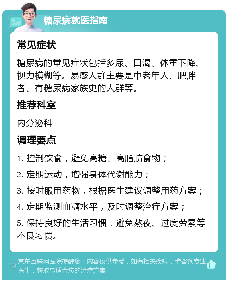 糖尿病就医指南 常见症状 糖尿病的常见症状包括多尿、口渴、体重下降、视力模糊等。易感人群主要是中老年人、肥胖者、有糖尿病家族史的人群等。 推荐科室 内分泌科 调理要点 1. 控制饮食，避免高糖、高脂肪食物； 2. 定期运动，增强身体代谢能力； 3. 按时服用药物，根据医生建议调整用药方案； 4. 定期监测血糖水平，及时调整治疗方案； 5. 保持良好的生活习惯，避免熬夜、过度劳累等不良习惯。