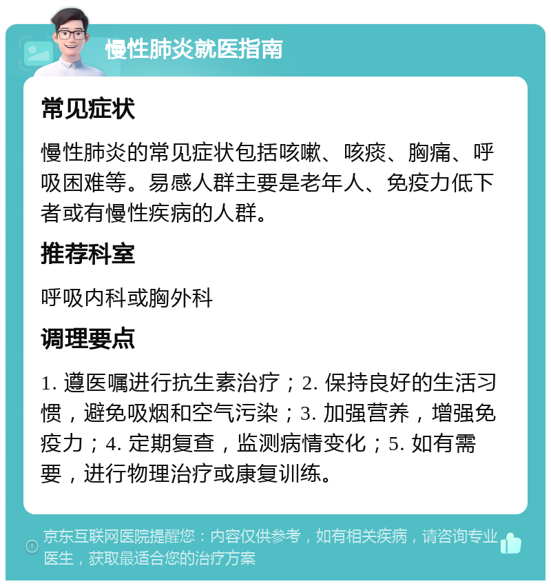 慢性肺炎就医指南 常见症状 慢性肺炎的常见症状包括咳嗽、咳痰、胸痛、呼吸困难等。易感人群主要是老年人、免疫力低下者或有慢性疾病的人群。 推荐科室 呼吸内科或胸外科 调理要点 1. 遵医嘱进行抗生素治疗；2. 保持良好的生活习惯，避免吸烟和空气污染；3. 加强营养，增强免疫力；4. 定期复查，监测病情变化；5. 如有需要，进行物理治疗或康复训练。