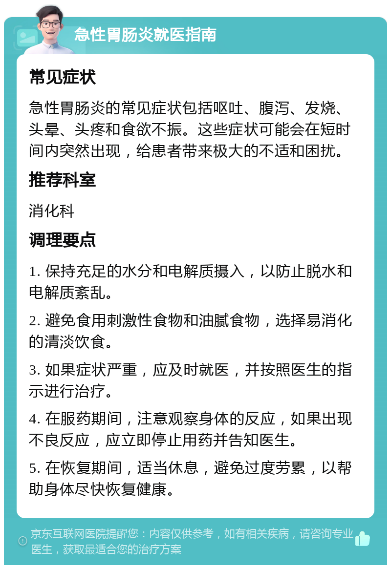 急性胃肠炎就医指南 常见症状 急性胃肠炎的常见症状包括呕吐、腹泻、发烧、头晕、头疼和食欲不振。这些症状可能会在短时间内突然出现，给患者带来极大的不适和困扰。 推荐科室 消化科 调理要点 1. 保持充足的水分和电解质摄入，以防止脱水和电解质紊乱。 2. 避免食用刺激性食物和油腻食物，选择易消化的清淡饮食。 3. 如果症状严重，应及时就医，并按照医生的指示进行治疗。 4. 在服药期间，注意观察身体的反应，如果出现不良反应，应立即停止用药并告知医生。 5. 在恢复期间，适当休息，避免过度劳累，以帮助身体尽快恢复健康。