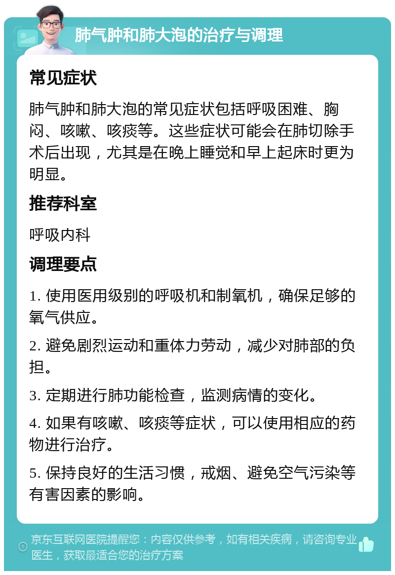 肺气肿和肺大泡的治疗与调理 常见症状 肺气肿和肺大泡的常见症状包括呼吸困难、胸闷、咳嗽、咳痰等。这些症状可能会在肺切除手术后出现，尤其是在晚上睡觉和早上起床时更为明显。 推荐科室 呼吸内科 调理要点 1. 使用医用级别的呼吸机和制氧机，确保足够的氧气供应。 2. 避免剧烈运动和重体力劳动，减少对肺部的负担。 3. 定期进行肺功能检查，监测病情的变化。 4. 如果有咳嗽、咳痰等症状，可以使用相应的药物进行治疗。 5. 保持良好的生活习惯，戒烟、避免空气污染等有害因素的影响。