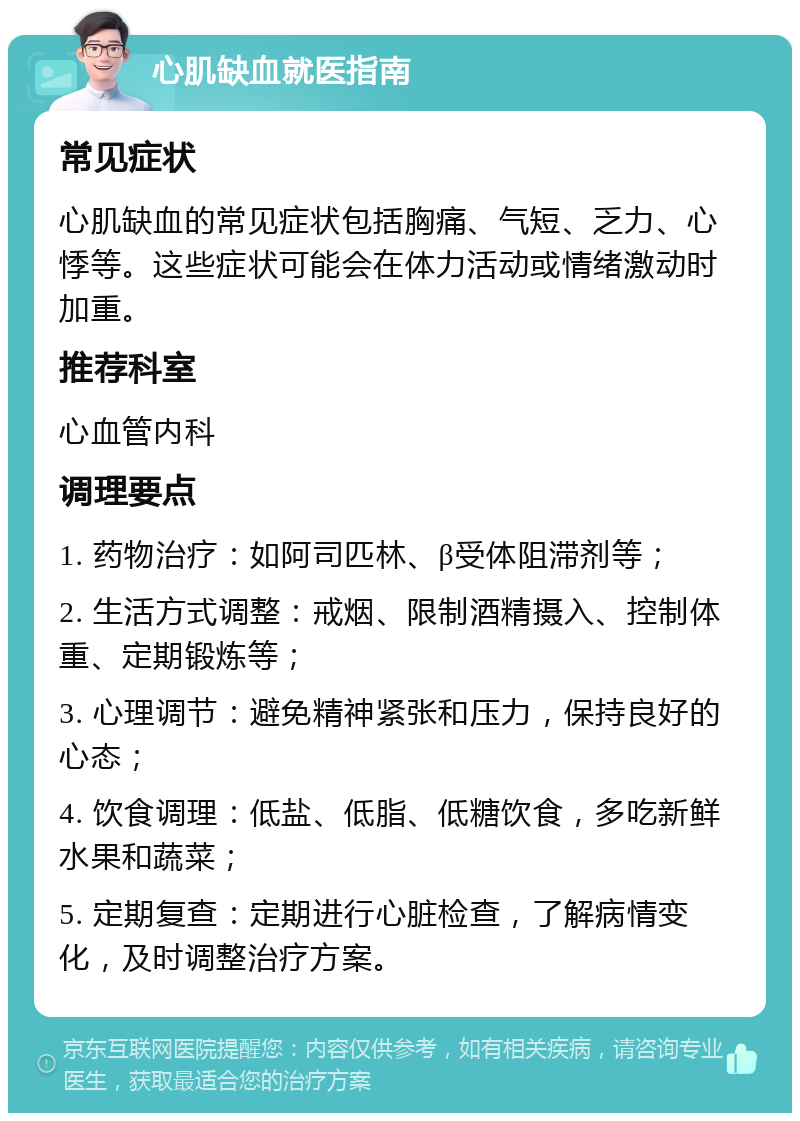 心肌缺血就医指南 常见症状 心肌缺血的常见症状包括胸痛、气短、乏力、心悸等。这些症状可能会在体力活动或情绪激动时加重。 推荐科室 心血管内科 调理要点 1. 药物治疗：如阿司匹林、β受体阻滞剂等； 2. 生活方式调整：戒烟、限制酒精摄入、控制体重、定期锻炼等； 3. 心理调节：避免精神紧张和压力，保持良好的心态； 4. 饮食调理：低盐、低脂、低糖饮食，多吃新鲜水果和蔬菜； 5. 定期复查：定期进行心脏检查，了解病情变化，及时调整治疗方案。