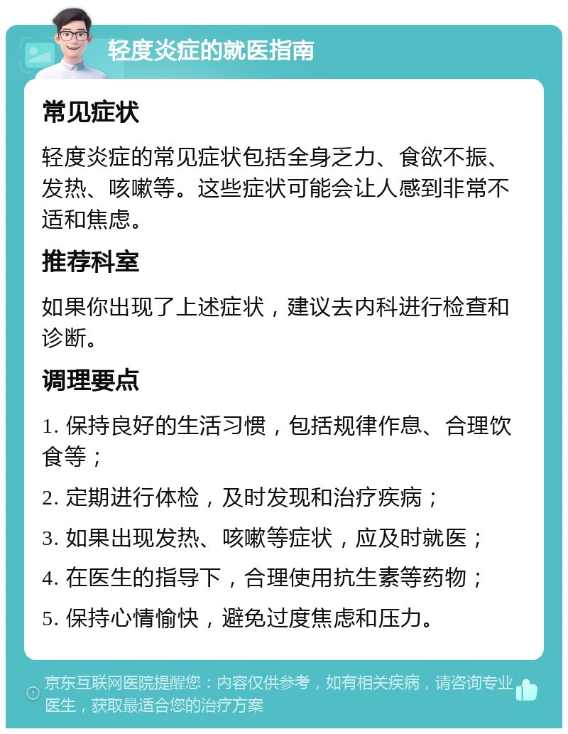 轻度炎症的就医指南 常见症状 轻度炎症的常见症状包括全身乏力、食欲不振、发热、咳嗽等。这些症状可能会让人感到非常不适和焦虑。 推荐科室 如果你出现了上述症状，建议去内科进行检查和诊断。 调理要点 1. 保持良好的生活习惯，包括规律作息、合理饮食等； 2. 定期进行体检，及时发现和治疗疾病； 3. 如果出现发热、咳嗽等症状，应及时就医； 4. 在医生的指导下，合理使用抗生素等药物； 5. 保持心情愉快，避免过度焦虑和压力。